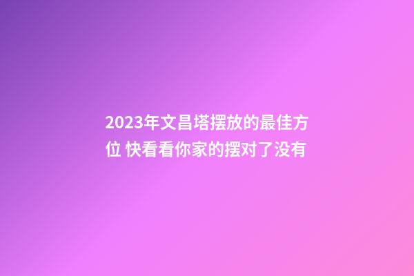 2023年文昌塔摆放的最佳方位 快看看你家的摆对了没有